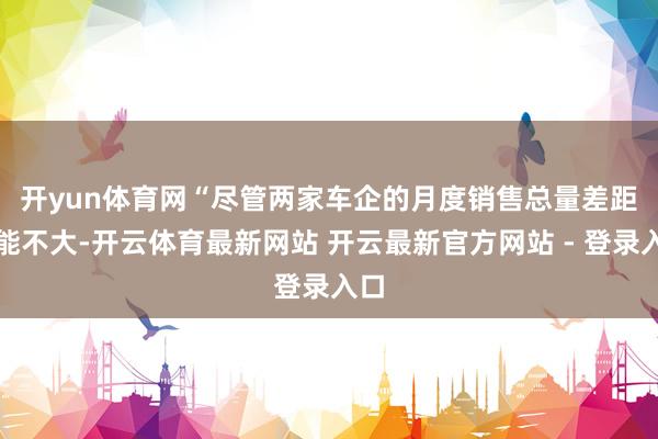 开yun体育网　　“尽管两家车企的月度销售总量差距可能不大-开云体育最新网站 开云最新官方网站 - 登录入口