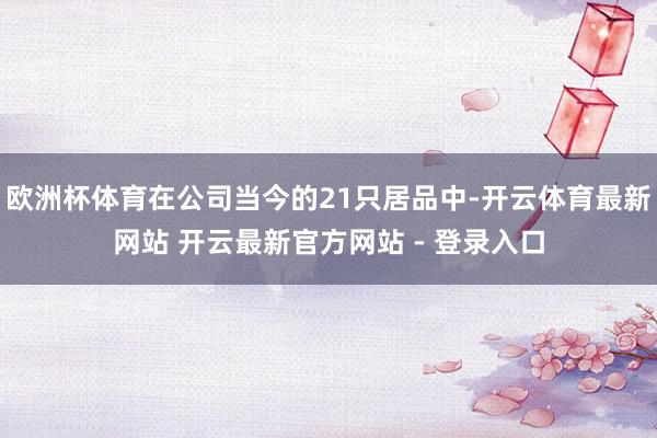 欧洲杯体育在公司当今的21只居品中-开云体育最新网站 开云最新官方网站 - 登录入口