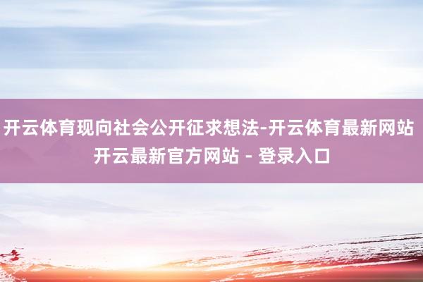 开云体育现向社会公开征求想法-开云体育最新网站 开云最新官方网站 - 登录入口