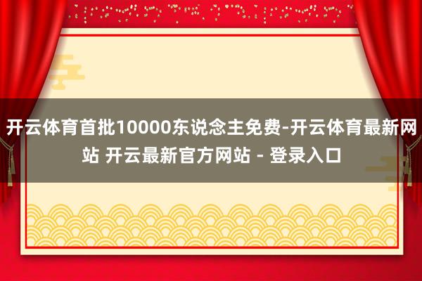 开云体育首批10000东说念主免费-开云体育最新网站 开云最新官方网站 - 登录入口