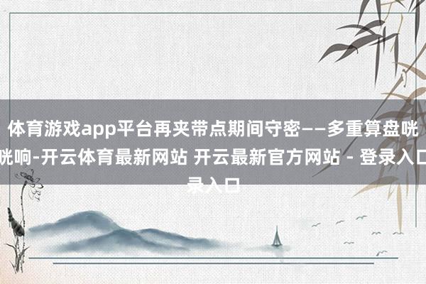 体育游戏app平台再夹带点期间守密——多重算盘咣咣响-开云体育最新网站 开云最新官方网站 - 登录入口