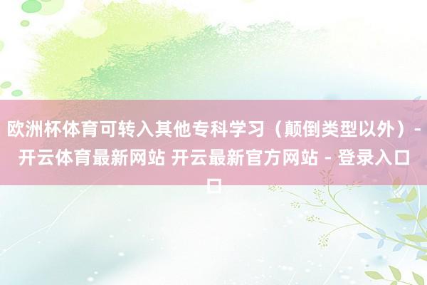 欧洲杯体育可转入其他专科学习（颠倒类型以外）-开云体育最新网站 开云最新官方网站 - 登录入口