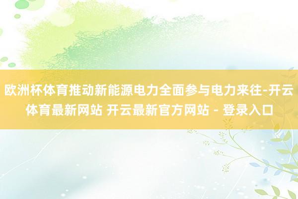 欧洲杯体育推动新能源电力全面参与电力来往-开云体育最新网站 开云最新官方网站 - 登录入口