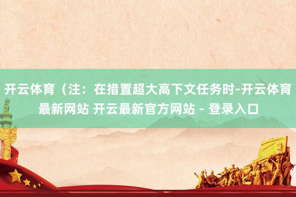 开云体育（注：在措置超大高下文任务时-开云体育最新网站 开云最新官方网站 - 登录入口