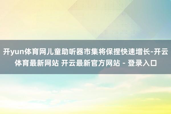 开yun体育网儿童助听器市集将保捏快速增长-开云体育最新网站 开云最新官方网站 - 登录入口