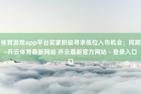 体育游戏app平台买家积极寻求低位入市机会；同期-开云体育最新网站 开云最新官方网站 - 登录入口