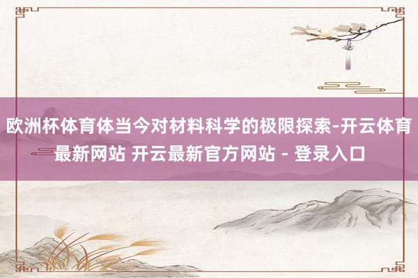 欧洲杯体育体当今对材料科学的极限探索-开云体育最新网站 开云最新官方网站 - 登录入口