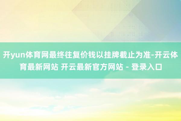 开yun体育网最终往复价钱以挂牌截止为准-开云体育最新网站 开云最新官方网站 - 登录入口