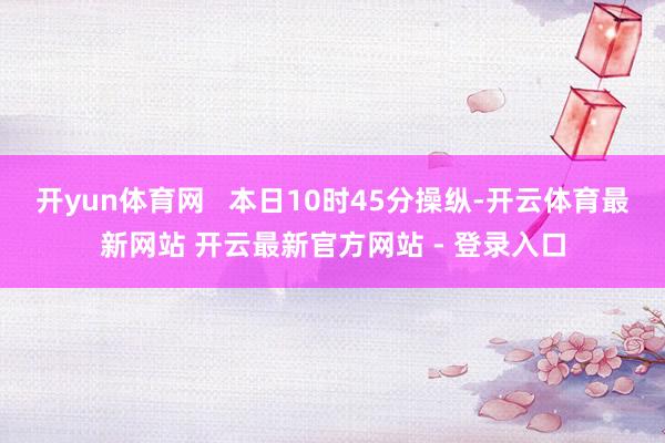 开yun体育网   本日10时45分操纵-开云体育最新网站 开云最新官方网站 - 登录入口