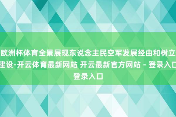 欧洲杯体育全景展现东说念主民空军发展经由和树立建设-开云体育最新网站 开云最新官方网站 - 登录入口