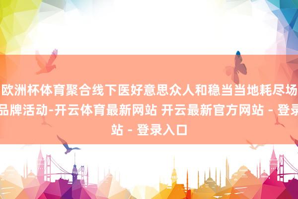 欧洲杯体育聚合线下医好意思众人和稳当当地耗尽场域的品牌活动-开云体育最新网站 开云最新官方网站 - 登录入口