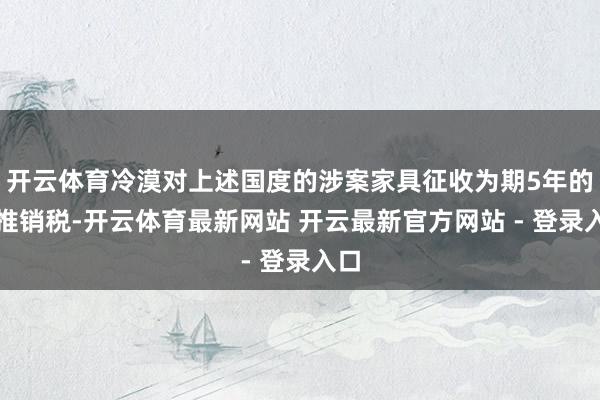 开云体育冷漠对上述国度的涉案家具征收为期5年的反推销税-开云体育最新网站 开云最新官方网站 - 登录入口