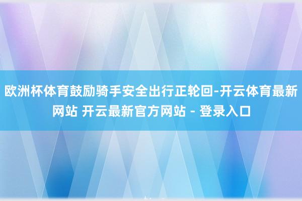 欧洲杯体育鼓励骑手安全出行正轮回-开云体育最新网站 开云最新官方网站 - 登录入口