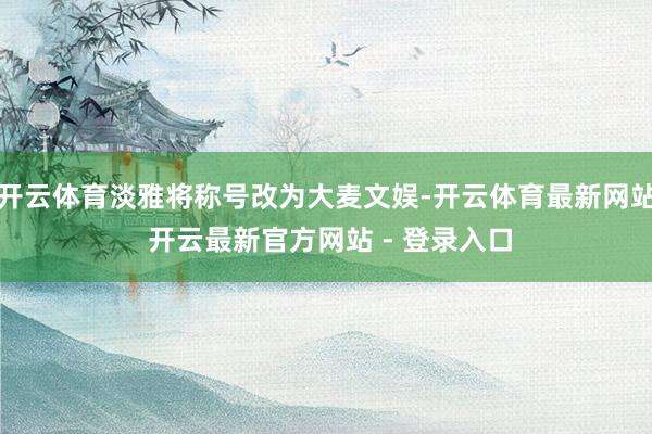 开云体育淡雅将称号改为大麦文娱-开云体育最新网站 开云最新官方网站 - 登录入口