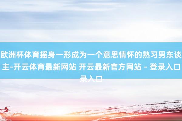 欧洲杯体育摇身一形成为一个意思情怀的熟习男东谈主-开云体育最新网站 开云最新官方网站 - 登录入口