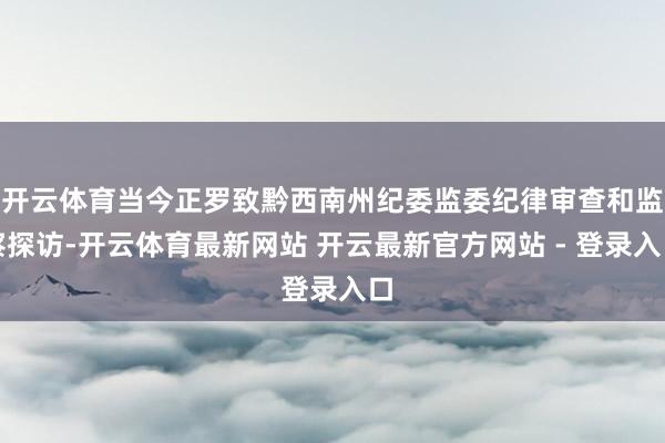 开云体育当今正罗致黔西南州纪委监委纪律审查和监察探访-开云体育最新网站 开云最新官方网站 - 登录入口