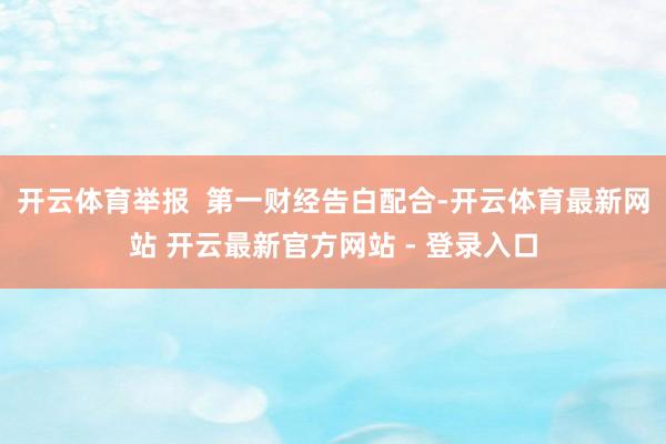 开云体育举报  第一财经告白配合-开云体育最新网站 开云最新官方网站 - 登录入口