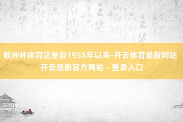 欧洲杯体育这是自1955年以来-开云体育最新网站 开云最新官方网站 - 登录入口