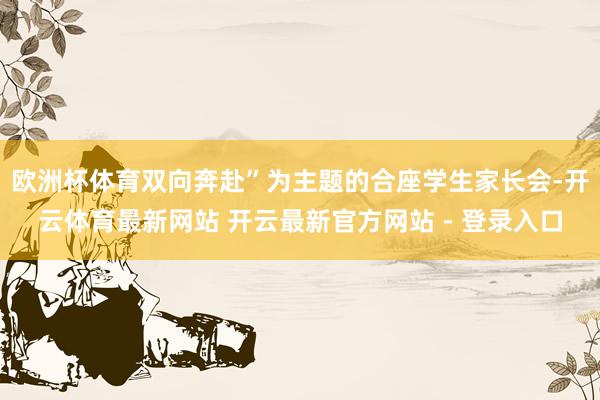 欧洲杯体育双向奔赴”为主题的合座学生家长会-开云体育最新网站 开云最新官方网站 - 登录入口