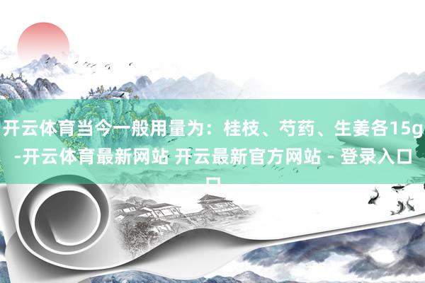 开云体育当今一般用量为：桂枝、芍药、生姜各15g-开云体育最新网站 开云最新官方网站 - 登录入口