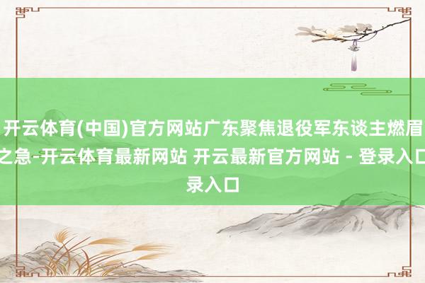 开云体育(中国)官方网站广东聚焦退役军东谈主燃眉之急-开云体育最新网站 开云最新官方网站 - 登录入口