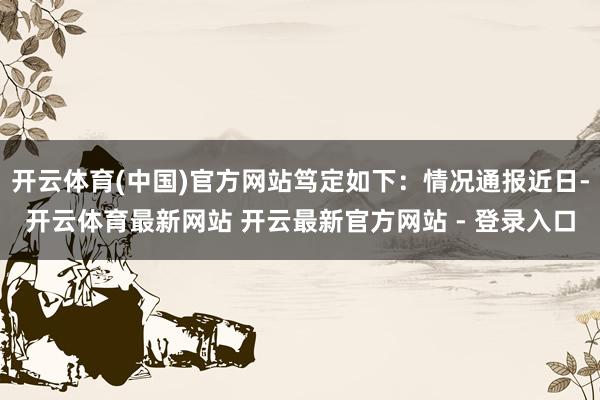 开云体育(中国)官方网站笃定如下：情况通报近日-开云体育最新网站 开云最新官方网站 - 登录入口