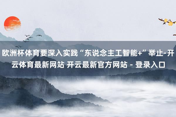 欧洲杯体育要深入实践“东说念主工智能+”举止-开云体育最新网站 开云最新官方网站 - 登录入口