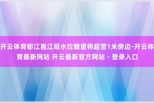 开云体育郁江邕江段水位瞻望将超警1米傍边-开云体育最新网站 开云最新官方网站 - 登录入口