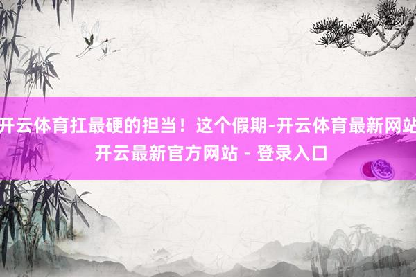 开云体育扛最硬的担当！这个假期-开云体育最新网站 开云最新官方网站 - 登录入口