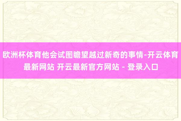 欧洲杯体育他会试图瞻望越过新奇的事情-开云体育最新网站 开云最新官方网站 - 登录入口