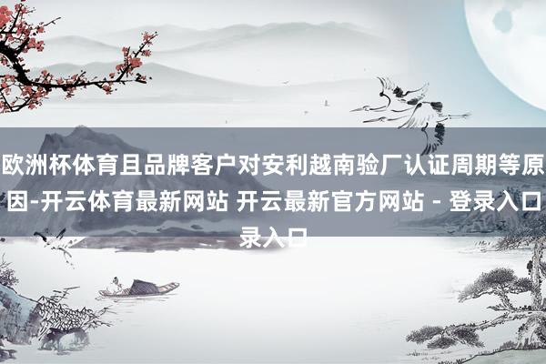 欧洲杯体育且品牌客户对安利越南验厂认证周期等原因-开云体育最新网站 开云最新官方网站 - 登录入口