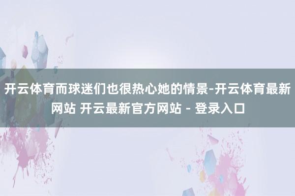 开云体育而球迷们也很热心她的情景-开云体育最新网站 开云最新官方网站 - 登录入口