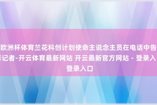 欧洲杯体育兰花科创计划使命主说念主员在电话中告诉记者-开云体育最新网站 开云最新官方网站 - 登录入口