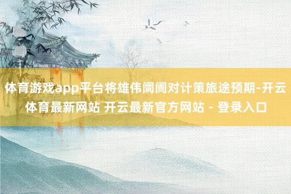 体育游戏app平台将雄伟阛阓对计策旅途预期-开云体育最新网站 开云最新官方网站 - 登录入口