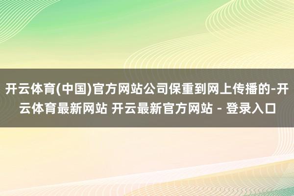 开云体育(中国)官方网站公司保重到网上传播的-开云体育最新网站 开云最新官方网站 - 登录入口