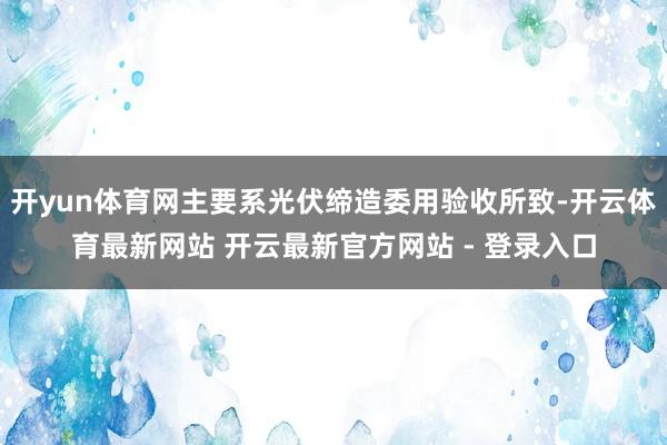 开yun体育网主要系光伏缔造委用验收所致-开云体育最新网站 开云最新官方网站 - 登录入口