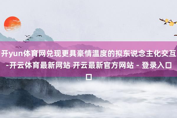 开yun体育网兑现更具豪情温度的拟东说念主化交互-开云体育最新网站 开云最新官方网站 - 登录入口