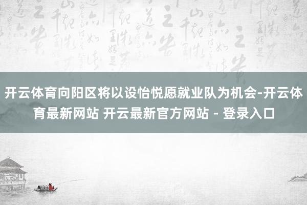开云体育向阳区将以设怡悦愿就业队为机会-开云体育最新网站 开云最新官方网站 - 登录入口