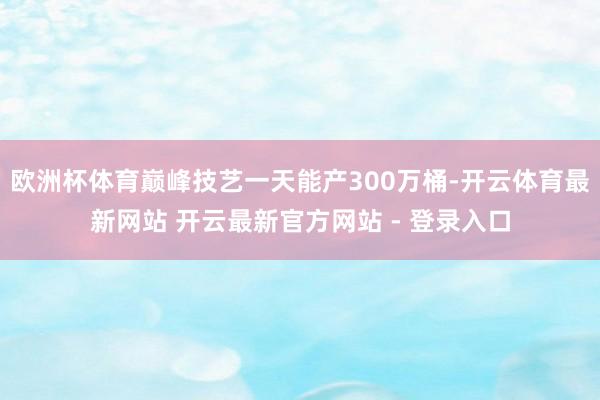 欧洲杯体育巅峰技艺一天能产300万桶-开云体育最新网站 开云最新官方网站 - 登录入口