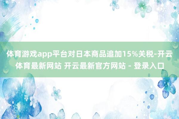 体育游戏app平台对日本商品追加15%关税-开云体育最新网站 开云最新官方网站 - 登录入口