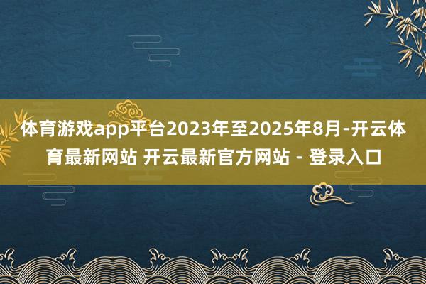 体育游戏app平台2023年至2025年8月-开云体育最新网站 开云最新官方网站 - 登录入口