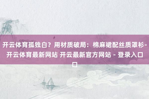 开云体育孤独白?用材质破局:棉麻裙配丝质罩衫-开云体育最新网站 开云最新官方网站 - 登录入口