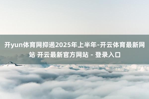 开yun体育网抑遏2025年上半年-开云体育最新网站 开云最新官方网站 - 登录入口