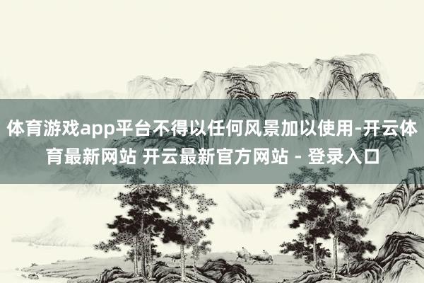 体育游戏app平台不得以任何风景加以使用-开云体育最新网站 开云最新官方网站 - 登录入口