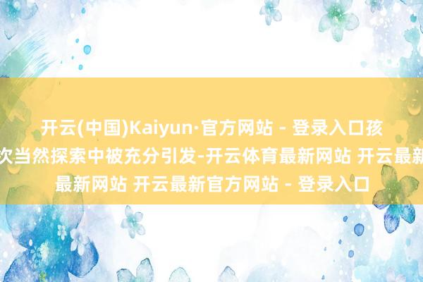 开云(中国)Kaiyun·官方网站 - 登录入口孩子们的景仰心在一次次当然探索中被充分引发-开云体育最新网站 开云最新官方网站 - 登录入口