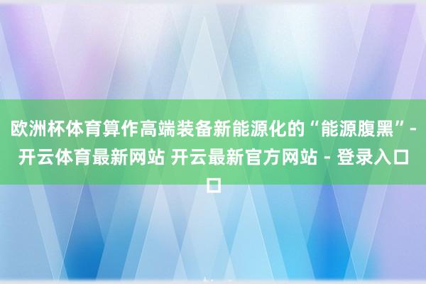 欧洲杯体育算作高端装备新能源化的“能源腹黑”-开云体育最新网站 开云最新官方网站 - 登录入口