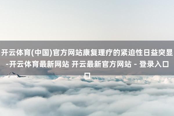 开云体育(中国)官方网站康复理疗的紧迫性日益突显-开云体育最新网站 开云最新官方网站 - 登录入口