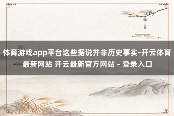 体育游戏app平台这些据说并非历史事实-开云体育最新网站 开云最新官方网站 - 登录入口