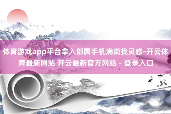 体育游戏app平台拿入部属手机满街找灵感-开云体育最新网站 开云最新官方网站 - 登录入口