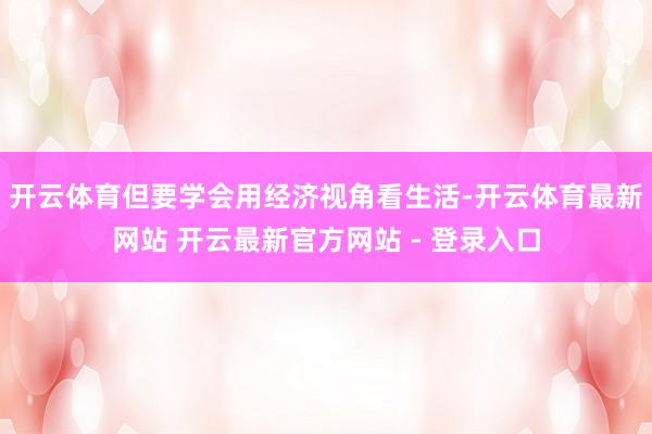 开云体育但要学会用经济视角看生活-开云体育最新网站 开云最新官方网站 - 登录入口